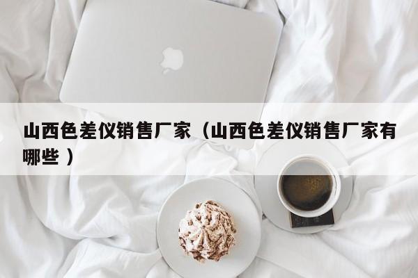 山西色差儀銷(xiāo)售廠家（山西色差儀銷(xiāo)售廠家有哪些 ）