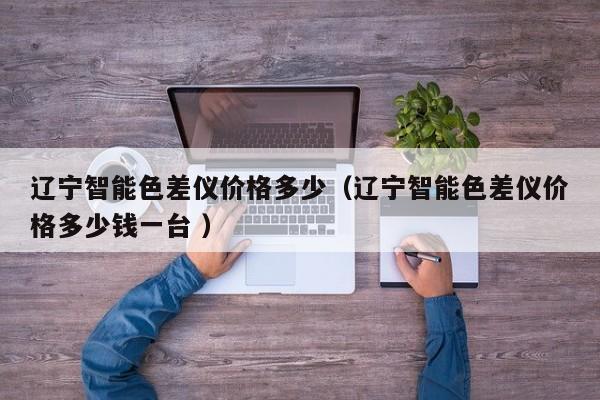 遼寧智能色差儀價(jià)格多少（遼寧智能色差儀價(jià)格多少錢一臺 ）