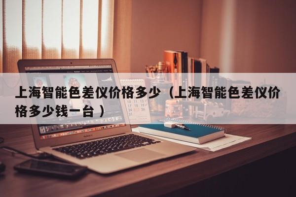 上海智能色差儀價(jià)格多少（上海智能色差儀價(jià)格多少錢一臺(tái) ）