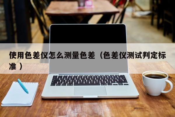 使用色差儀怎么測量色差（色差儀測試判定標(biāo)準(zhǔn) ）