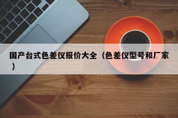 國(guó)產(chǎn)臺(tái)式色差儀報(bào)價(jià)大全（色差儀型號(hào)和廠家 ）
