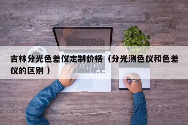 吉林分光色差儀定制價(jià)格（分光測色儀和色差儀的區(qū)別 ）