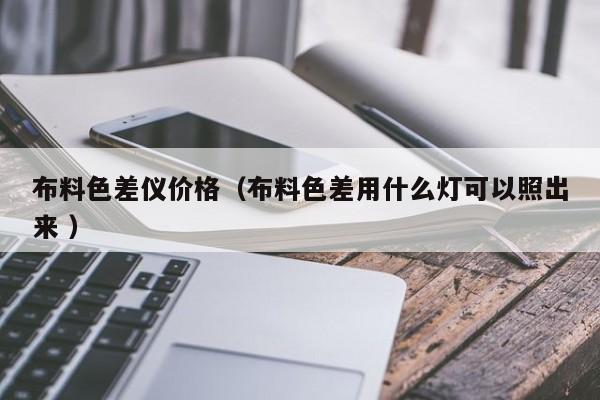 布料色差儀價(jià)格（布料色差用什么燈可以照出來 ）