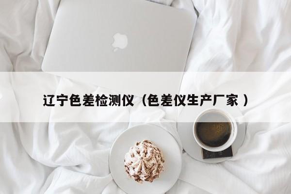 遼寧色差檢測(cè)儀（色差儀生產(chǎn)廠家 ）