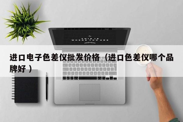 進口電子色差儀批發(fā)價格（進口色差儀哪個品牌好 ）