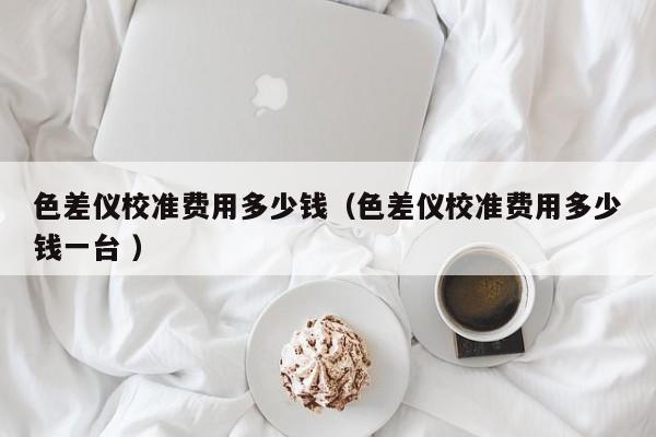 色差儀校準(zhǔn)費(fèi)用多少錢（色差儀校準(zhǔn)費(fèi)用多少錢一臺 ）