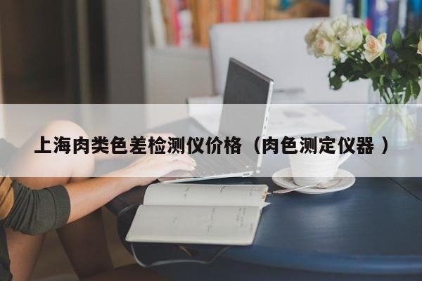 上海肉類(lèi)色差檢測(cè)儀價(jià)格（肉色測(cè)定儀器 ）