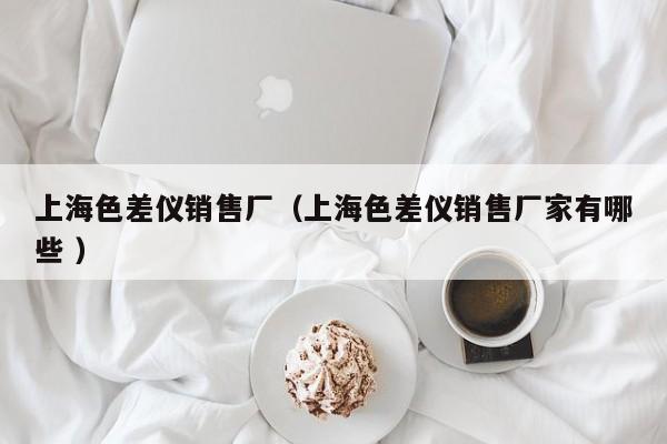 上海色差儀銷(xiāo)售廠（上海色差儀銷(xiāo)售廠家有哪些 ）