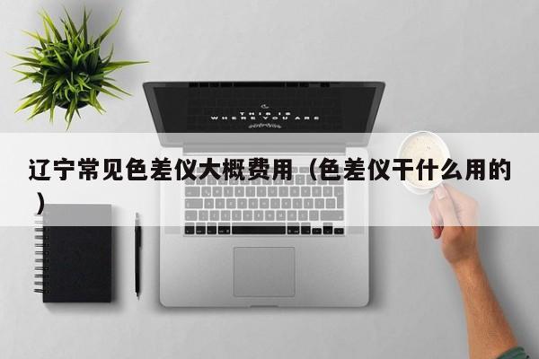 遼寧常見色差儀大概費(fèi)用（色差儀干什么用的 ）