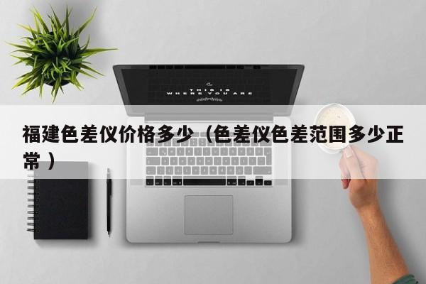 福建色差儀價(jià)格多少（色差儀色差范圍多少正常 ）