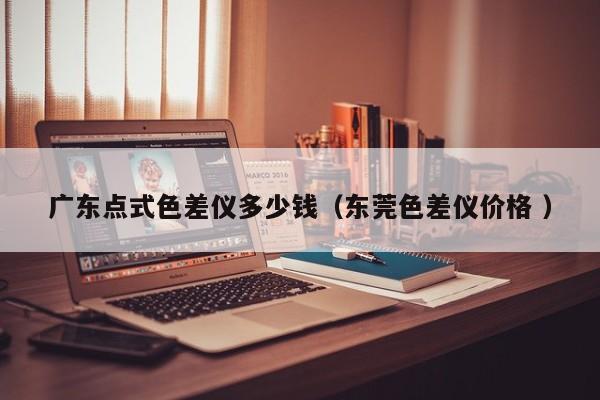 廣東點(diǎn)式色差儀多少錢(qián)（東莞色差儀價(jià)格 ）