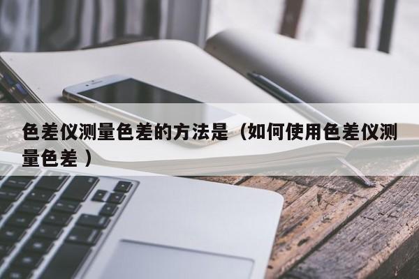 色差儀測(cè)量色差的方法是（如何使用色差儀測(cè)量色差 ）